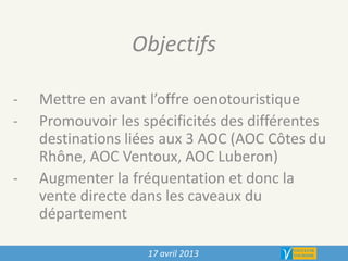 17 avril 2013
Objectifs
- Mettre en avant l’offre oenotouristique
- Promouvoir les spécificités des différentes
destinations liées aux 3 AOC (AOC Côtes du
Rhône, AOC Ventoux, AOC Luberon)
- Augmenter la fréquentation et donc la
vente directe dans les caveaux du
département
 