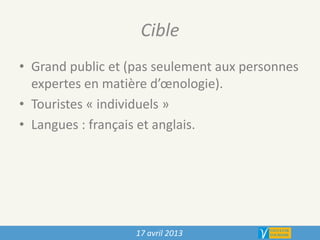 Cible
• Grand public et (pas seulement aux personnes
expertes en matière d’œnologie).
• Touristes « individuels »
• Langues : français et anglais.
17 avril 2013
 
