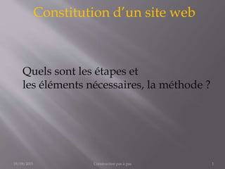 Constitution d’un site web
Construction pas à pas 118/09/2015
Quels sont les étapes et
les éléments nécessaires, la méthode ?
 