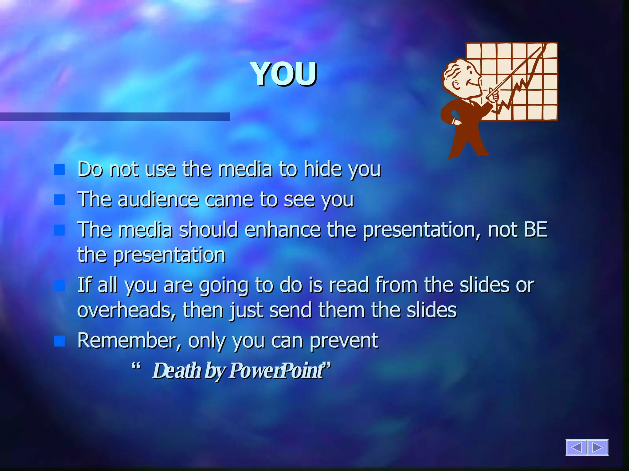 YOU Do not use the media to hide you The audience came to see you The media should enhance the presentation, not BE the presentation If all you are going to do is read from the slides or overheads, then just send them the slides Remember, only you can prevent  “ Death by PowerPoint ” 