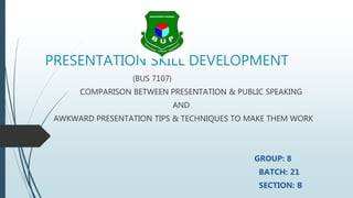 PRESENTATION SKILL DEVELOPMENT
(BUS 7107)
COMPARISON BETWEEN PRESENTATION & PUBLIC SPEAKING
AND
AWKWARD PRESENTATION TIPS & TECHNIQUES TO MAKE THEM WORK
GROUP: 8
BATCH: 21
SECTION: B
 