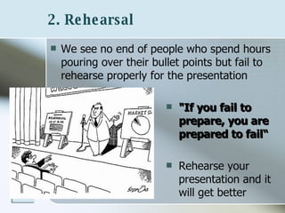 2. Rehearsal   We see no end of people who spend hours pouring over their bullet points but fail to rehearse properly for the presentation "If you fail to prepare, you are prepared to fail“ Rehearse your presentation and it will get better 