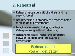 2. Rehearsal   Rehearsing can be a bit of a drag, and it’s easy to forget Not rehearsing is probably the most common mistake of all presentations Imagine a contestant singing a Regine Velasquez song without rehearsing!  Rehearsing  could  make  the difference  between  a  good and  an  average  presentation Rehearse and  you will get better 