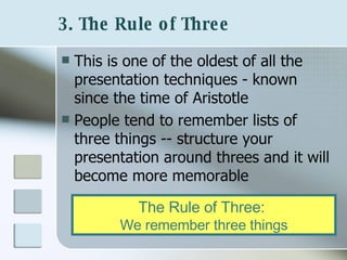 3. The Rule of Three   This is one of the oldest of all the presentation techniques - known since the time of Aristotle People tend to remember lists of three things -- structure your presentation around threes and it will become more memorable  The Rule of Three:   We remember three things 