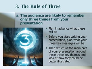 3. The Rule of Three   a. The audience are likely to remember only three things from your presentation   Plan in advance what these will be Before you start writing your presentation, plan what your three key messages will be Then structure the main part of your presentation around these three key themes and look at how they could be better illustrated 