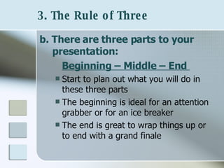 3. The Rule of Three   b. There are three parts to your presentation:  Beginning – Middle – End   Start to plan out what you will do in these three parts The beginning is ideal for an attention grabber or for an ice breaker The end is great to wrap things up or to end with a grand finale 