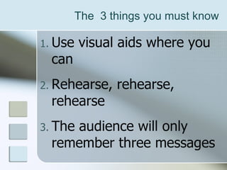The  3 things you must know Use visual aids where you can Rehearse, rehearse, rehearse  The audience will only remember three messages 