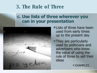 3. The Rule of Three   c. Use lists of three wherever you can in your presentation Lists of three have been used from early times up to the present day They are particularly used by politicians and advertisers who know the value of using the rule of three to sell their ideas EXAMPLES… 
