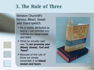 3. The Rule of Three   Winston Churchill's famous  Blood, Sweat and Tears  speech He is widely attributed as saying  I can promise you nothing but  blood sweat and tears What he actually said was  "I can promise you  Blood, Sweat, Toil and Tears “ Because of the rule of three we simply remember it as  blood sweat and tears 