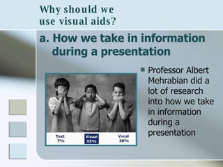 Why should we  use visual aids? a. How we take in information during a presentation Professor Albert Mehrabian did a lot of research into how we take in information during a presentation 