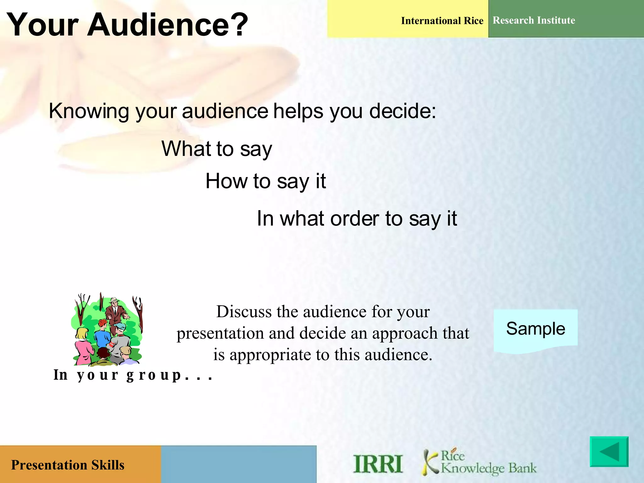 Your Audience? Knowing your audience helps you decide: What to say How to say it In what order to say it In your group. . . Discuss the audience for your presentation and decide an approach that is appropriate to this audience. Sample 