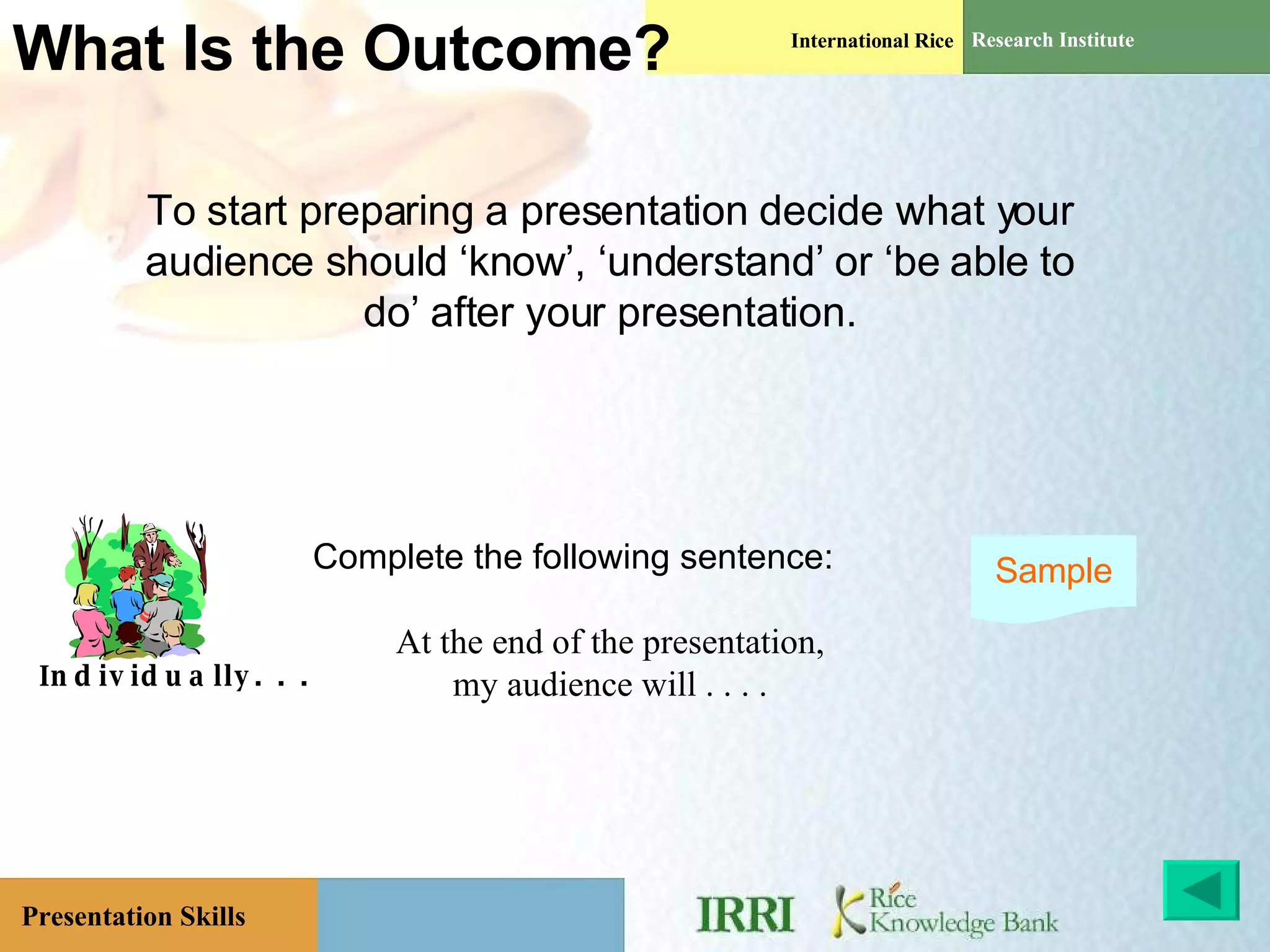 What Is the Outcome?  To start preparing a presentation decide what your audience should ‘know’, ‘understand’ or ‘be able to do’ after your presentation. Complete the following sentence: At the end of the presentation, my audience will . . . . Individually. . . Sample 