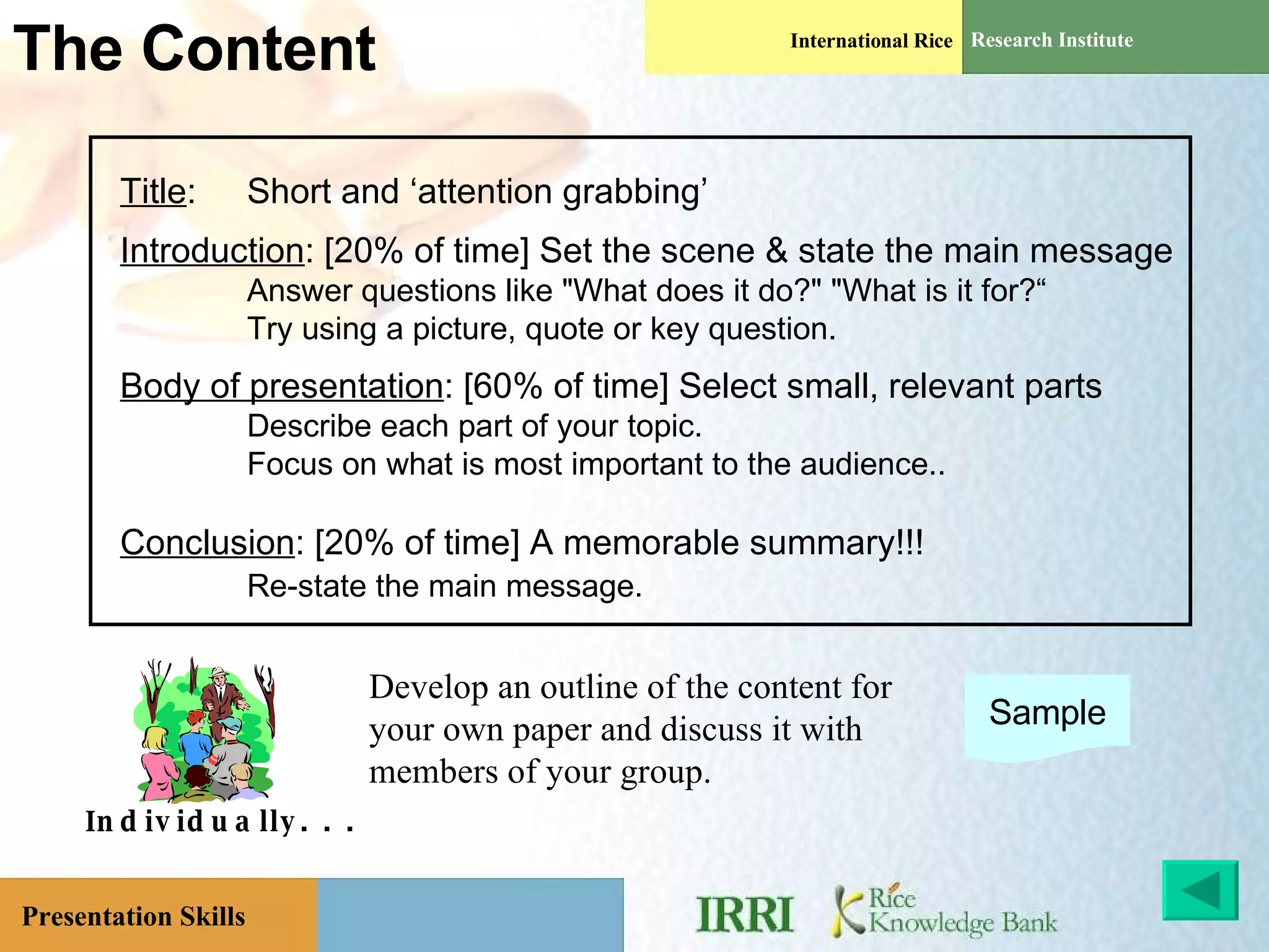 The Content Individually. . . Develop an outline of the content for your own paper and discuss it with members of your group. Sample Title : Short and ‘attention grabbing’ Introduction : [20% of time] Set the scene & state the main message Answer questions like &quot;What does it do?&quot; &quot;What is it for?“ Try using a picture, quote or key question. Body of presentation : [60% of time] Select small, relevant parts Describe each part of your topic. Focus on what is most important to the audience.. Conclusion : [20% of time] A memorable summary!!! Re-state the main message.   