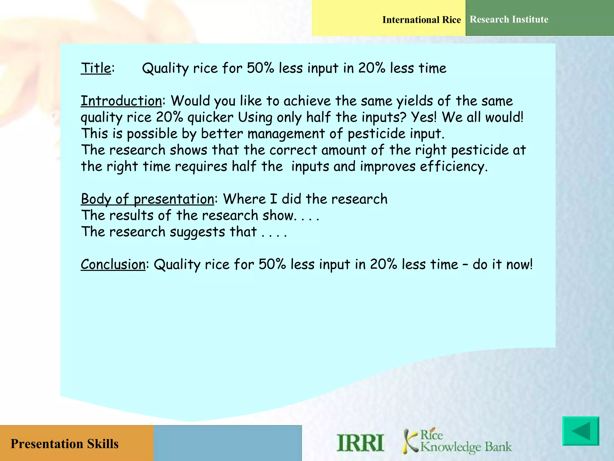 Title : Quality rice for 50% less input in 20% less time  Introduction : Would you like to achieve the same yields of the same quality rice 20% quicker Using only half the inputs? Yes! We all would!  This is possible by better management of pesticide input. The research shows that the correct amount of the right pesticide at the right time requires half the  inputs and improves efficiency. Body of presentation : Where I did the research The results of the research show. . . . The research suggests that . . . .  Conclusion : Quality rice for 50% less input in 20% less time – do it now!  