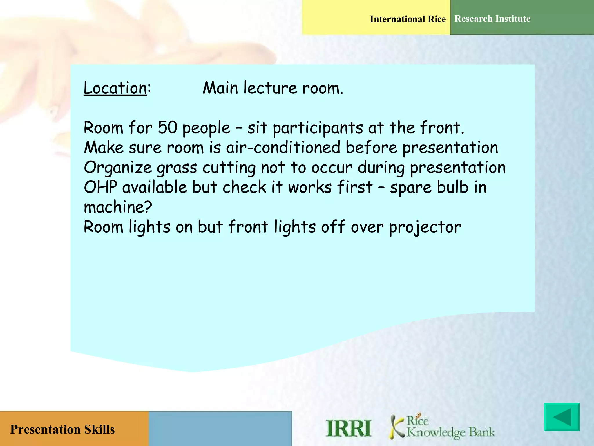 Location : Main lecture room. Room for 50 people – sit participants at the front. Make sure room is air-conditioned before presentation Organize grass cutting not to occur during presentation OHP available but check it works first – spare bulb in machine? Room lights on but front lights off over projector 