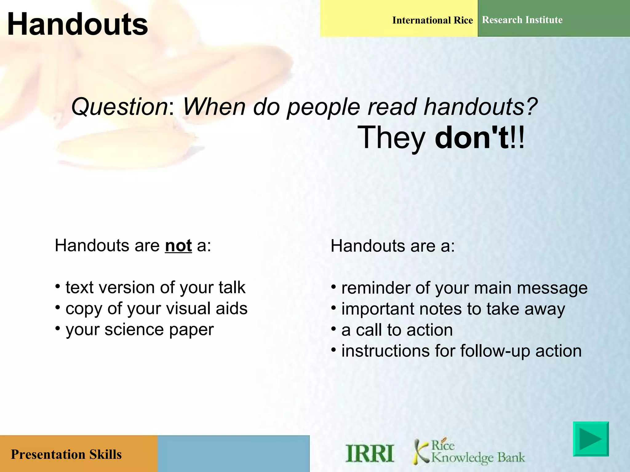 Handouts Question :  When   do people read handouts? They  don't !! Handouts are  not  a: text version of your talk copy of your visual aids your science paper  Handouts are a: reminder of your main message important notes to take away a call to action instructions for follow-up action 