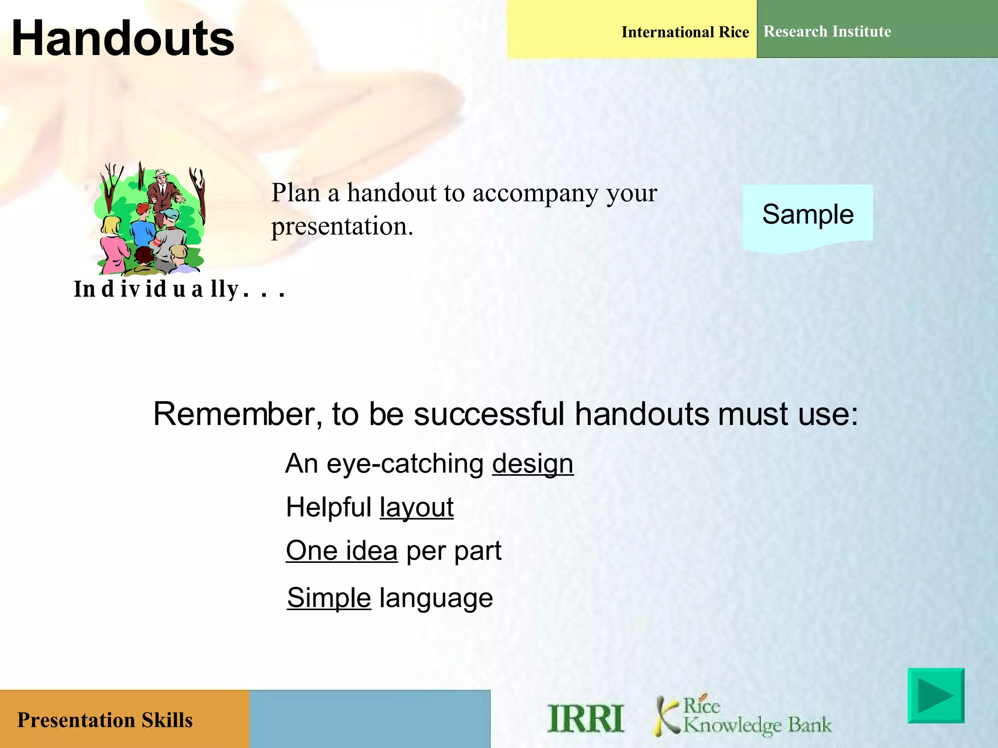Handouts Individually. . . Plan a handout to accompany your presentation. Sample An eye-catching  design Helpful  layout One idea  per part Simple  language Remember, to be successful handouts must use: 