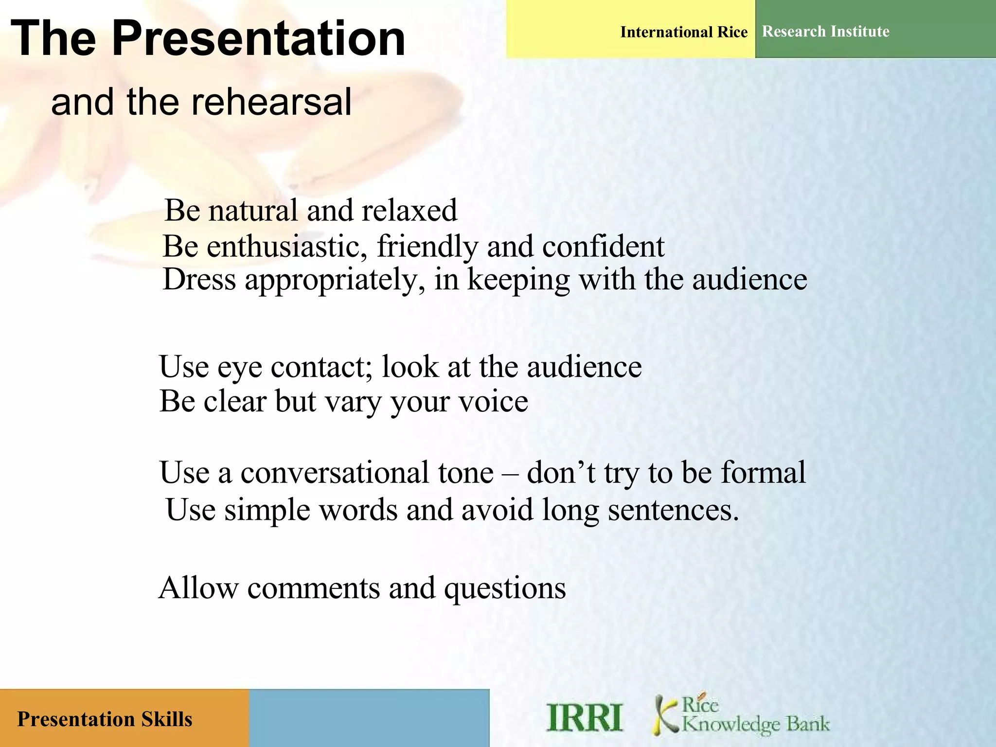 The Presentation   and the rehearsal Use eye contact; look at the audience Be clear but vary your voice Be natural and relaxed Be enthusiastic, friendly and confident Use a conversational tone – don’t try to be formal Allow comments and questions Dress appropriately, in keeping with the audience Use simple words and avoid long sentences. 