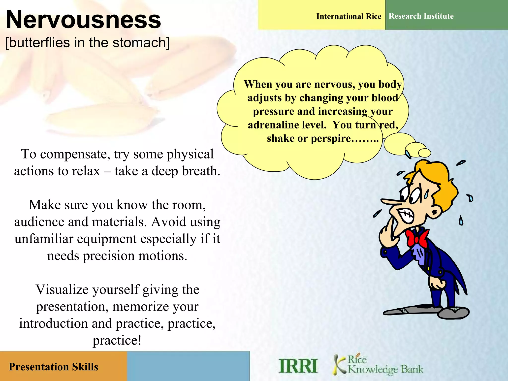 Nervousness [butterflies in the stomach] When you are nervous, you body adjusts by changing your blood pressure and increasing your adrenaline level.  You turn red, shake or perspire…….. To compensate, try some physical actions to relax – take a deep breath. Make sure you know the room, audience and materials. Avoid using unfamiliar equipment especially if it needs precision motions. Visualize yourself giving the presentation, memorize your introduction and practice, practice, practice! 