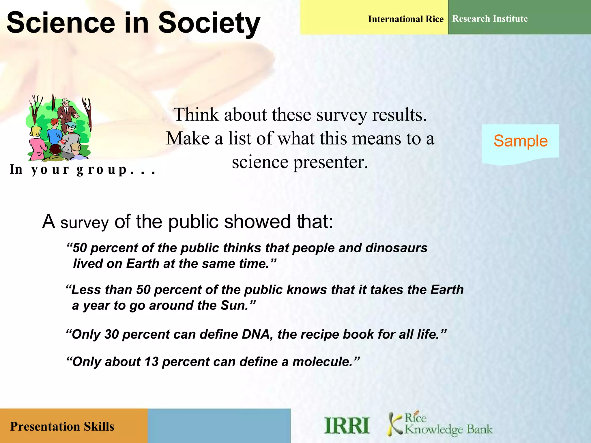 Science in Society A  survey  of the public showed that: “ 50 percent of the public thinks that people and dinosaurs lived on Earth at the same time.” “ Less than 50 percent of the public knows that it takes the Earth  a year to go around the Sun.” “ Only 30 percent can define DNA, the recipe book for all life.”  “ Only about 13 percent can define a molecule.”  In your group. . . Think about these survey results. Make a list of what this means to a science presenter. Sample 