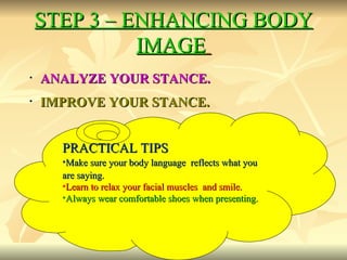 STEP 3 – ENHANCING BODY IMAGE   ANALYZE YOUR STANCE. IMPROVE YOUR STANCE. PRACTICAL TIPS Make sure your body language  reflects what you are saying.  Learn to relax your facial muscles  and smile.  Always wear comfortable shoes when presenting.  