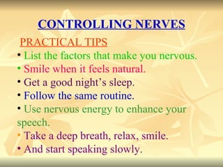CONTROLLING NERVES PRACTICAL TIPS List the factors that make you nervous. Smile when it feels natural. Get a good night’s sleep. Follow the same routine. Use nervous energy to enhance your speech. Take a deep breath, relax, smile. And start speaking slowly. 