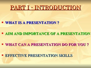 PART I - INTRODUCTION WHAT IS A PRESENTATION ?  AIM AND IMPORTANCE OF A PRESENTATION WHAT CAN A PRESENTATION DO FOR YOU ? EFFECTIVE PRESENTATION SKILLS 