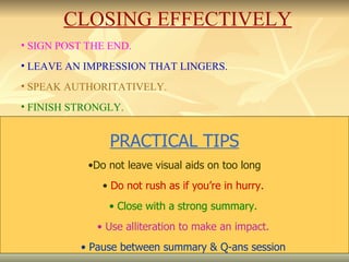 SIGN POST THE END. LEAVE AN IMPRESSION THAT LINGERS. SPEAK AUTHORITATIVELY. FINISH STRONGLY. .  CLOSING EFFECTIVELY PRACTICAL TIPS Do not leave visual aids on too long Do not rush as if you’re in hurry. Close with a strong summary. Use alliteration to make an impact. Pause between summary & Q-ans session 