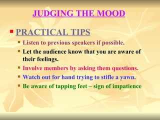 JUDGING THE MOOD   PRACTICAL TIPS Listen to previous speakers if possible. Let the audience know that you are aware of their feelings. Involve members by asking them questions. Watch out for hand trying to stifle a yawn. Be aware of tapping feet – sign of impatience 
