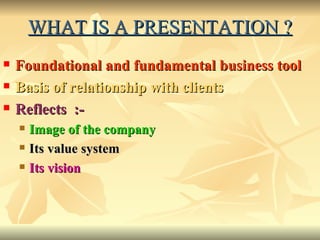 WHAT IS A PRESENTATION ? Foundational and fundamental business tool Basis of relationship with clients   Reflects  :- Image of the company Its value system Its vision 