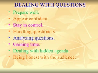 Prepare well. Appear confident. Stay in control. Handling questioners. Analyzing questions. Gaining time. Dealing with hidden agenda. Being honest with the audience. DEALING WITH QUESTIONS 