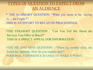 THE SUMMARY QUESTION: “What you seem to be  saying is… am I right ?” THIS IS AN EFFORT TO RECAP ON PROCEEDINGS. THE STRAIGHT QUESTION : “Can You Tell Me About the Services You Offer in Brazil?” THIS IS A DIRECT APPEAL FOR INFORMATION. THE ME AND MINE QUESTION : “When my mother tried, she found the opposite. How do you explain that?” PERSONAL EXPERIENCE IS USED TO MAKE A POINT. TYPES OF QUESTION TO EXPECT FROM AN AUDIENCE 