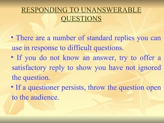 There are a number of standard replies you can use in response to difficult questions.  If you do not know an answer, try to offer a satisfactory reply to show you have not ignored the question.  If a questioner persists, throw the question open to the audience. RESPONDING TO UNANSWERABLE QUESTIONS 