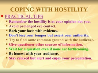 PRACTICAL TIPS Remember the hostility is at your opinion not you. Avoid prolonged eye contact. Back your facts with evidence. Don’t lose your temper but assert your authority. Try to find some common ground with the audience. Give questioner other sources of information. Wait for a question even if none are forthcoming. Be honest with your  audience. Stay relaxed but alert and enjoy your presentation. COPING WITH HOSTILITY 