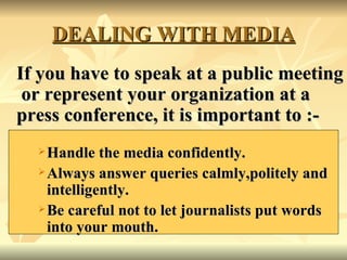 DEALING WITH MEDIA If you have to speak at a public meeting  or represent your organization at a press conference, it is important to :- Handle the media confidently. Always answer queries calmly,politely and intelligently. Be careful not to let journalists put words into your mouth. 