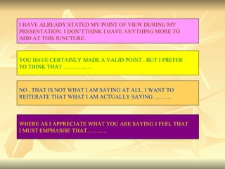 I HAVE ALREADY STATED MY POINT OF VIEW DURING MY  PRESENTATION. I DON’TTHINK I HAVE ANYTHING MORE TO ADD AT THIS JUNCTURE. YOU HAVE CERTAINLY MADE A VALID POINT . BUT I PREFER  TO THINK THAT …………… NO , THAT IS NOT WHAT I AM SAYING AT ALL. I WANT TO  REITERATE THAT WHAT I AM ACTUALLY SAYING ……… WHERE AS I APPRECIATE WHAT YOU ARE SAYING I FEEL THAT  I MUST EMPHASISE THAT……….. 