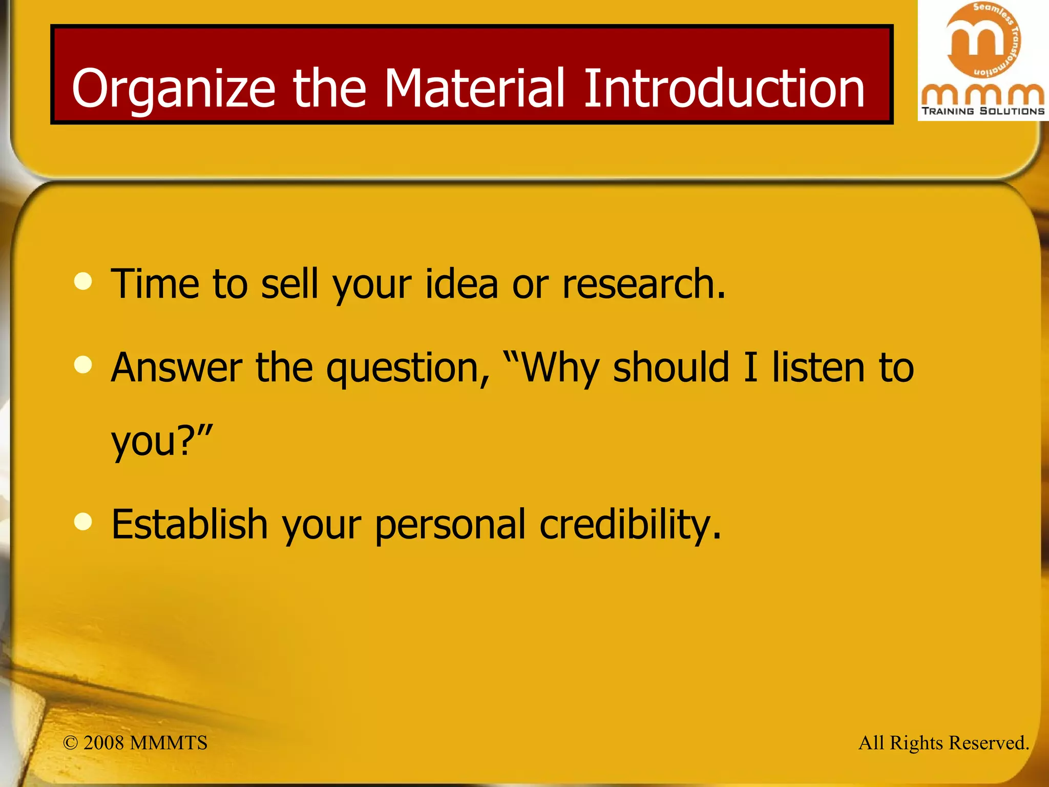 Organize the Material Introduction Time to sell your idea or research. Answer the question, “Why should I listen to you?” Establish your personal credibility. 