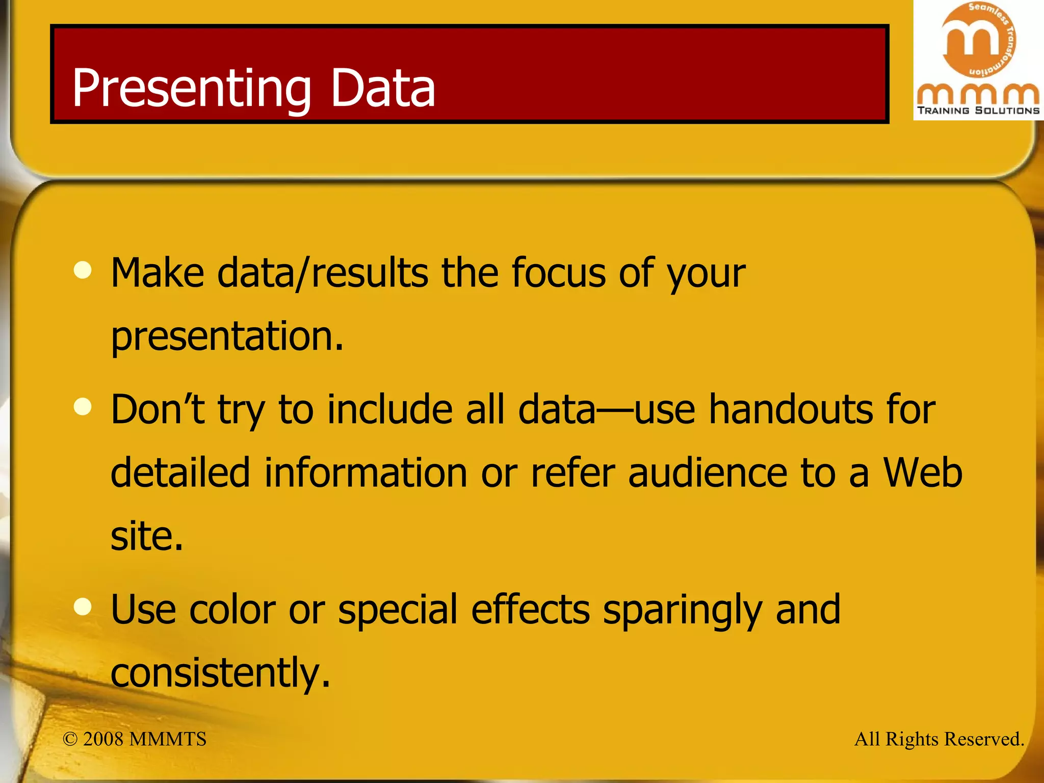 Presenting Data Make data/results the focus of your presentation. Don’t try to include all data—use handouts for detailed information or refer audience to a Web site. Use color or special effects sparingly and consistently. 