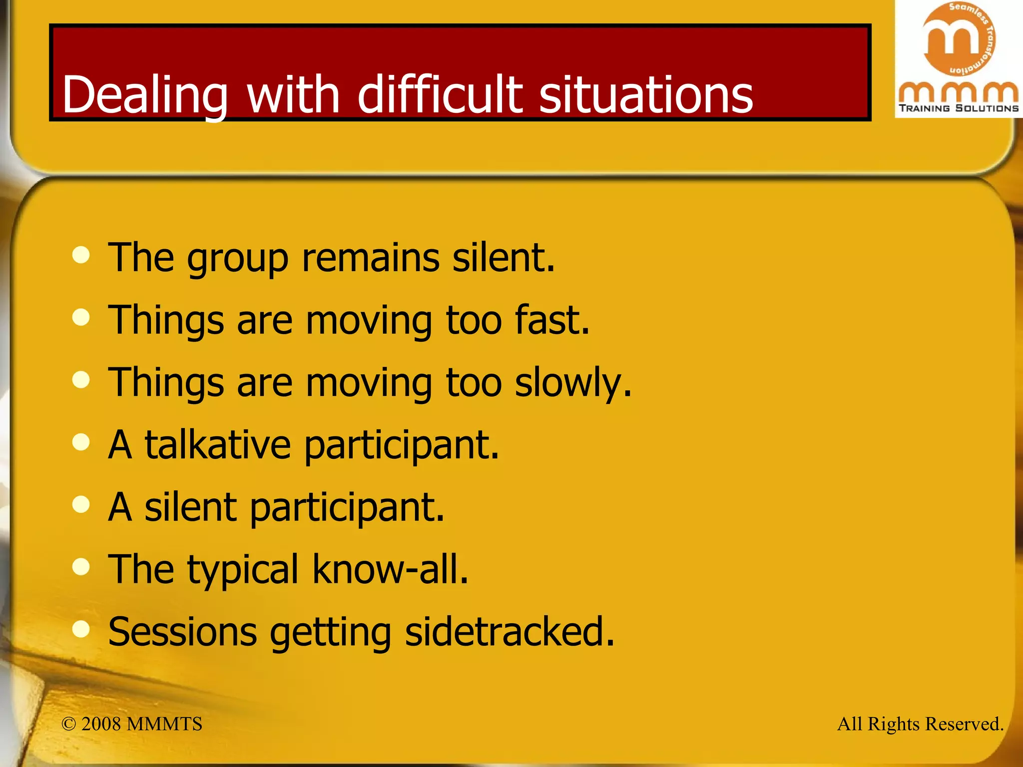 Dealing with difficult situations The group remains silent. Things are moving too fast. Things are moving too slowly. A talkative participant. A silent participant. The typical know-all. Sessions getting sidetracked. 