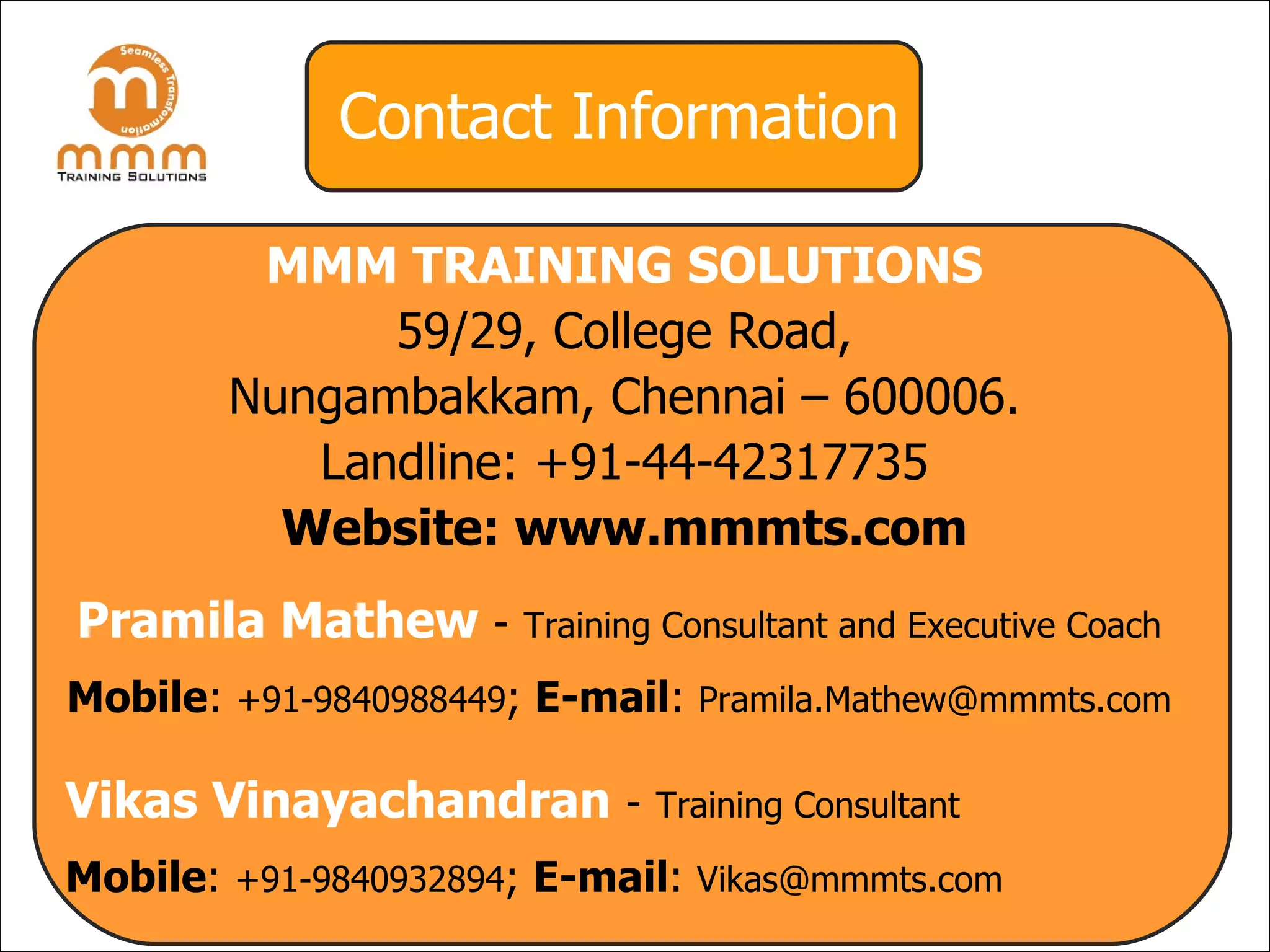 Contact Information MMM TRAINING SOLUTIONS 59/29, College Road, Nungambakkam, Chennai – 600006. Landline: +91-44-42317735 Website: www.mmmts.com Pramila Mathew   -   Training Consultant and Executive Coach Mobile :  +91-9840988449 ;  E-mail :  [email_address] Vikas Vinayachandran   -   Training Consultant Mobile :  +91-9840932894 ;  E-mail :  [email_address] 
