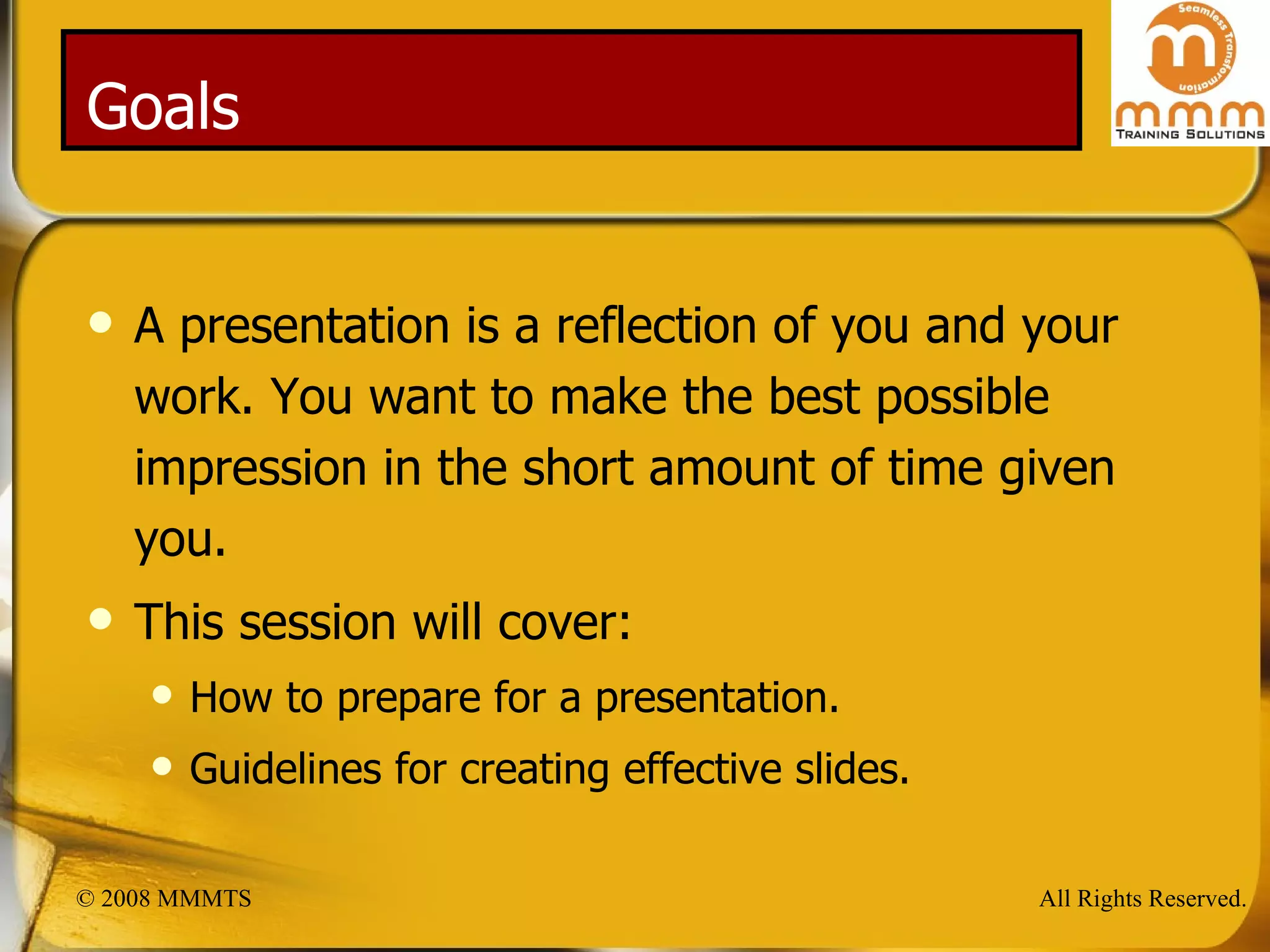 Goals A presentation is a reflection of you and your work. You want to make the best possible impression in the short amount of time given you. This session will cover: How to prepare for a presentation. Guidelines for creating effective slides. 