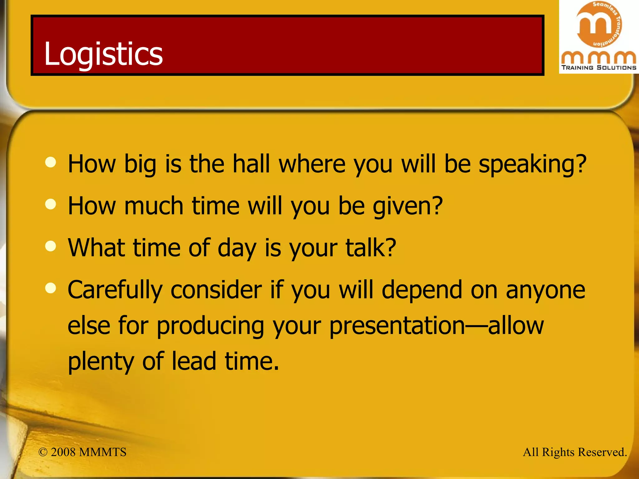 Logistics How big is the hall where you will be speaking? How much time will you be given? What time of day is your talk? Carefully consider if you will depend on anyone else for producing your presentation—allow plenty of lead time. 