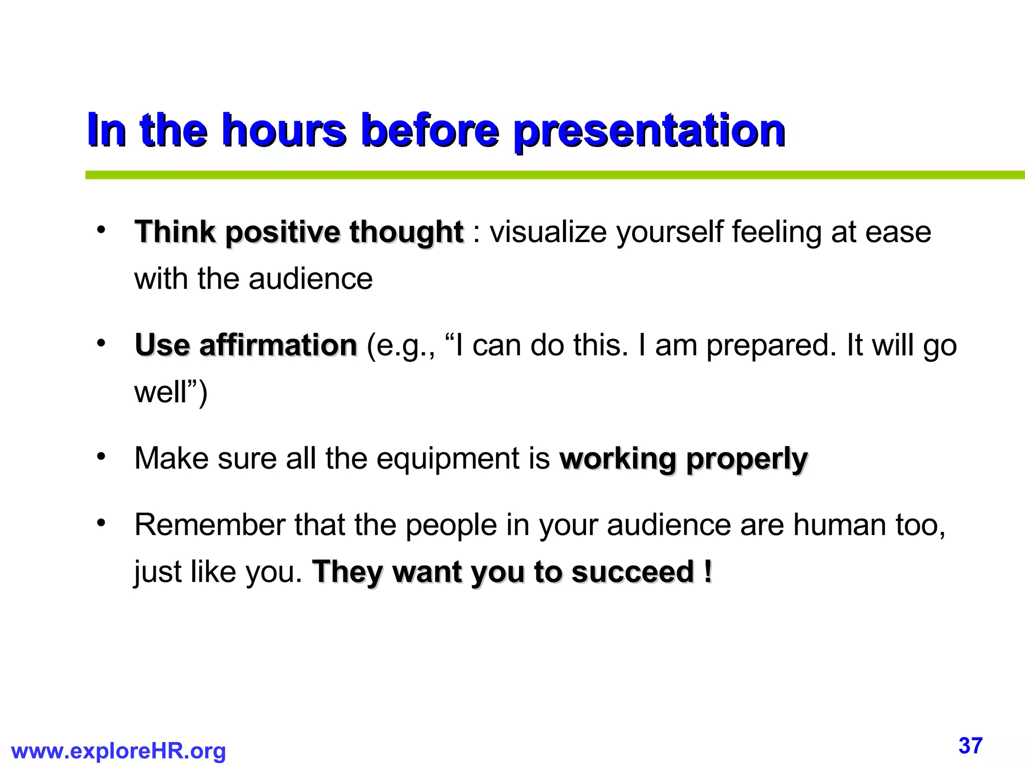 In the hours before presentation Think positive thought  : visualize yourself feeling at ease with the audience Use affirmation  (e.g., “I can do this. I am prepared. It will go well”) Make sure all the equipment is  working properly Remember that the people in your audience are human too, just like you.  They want you to succeed ! 