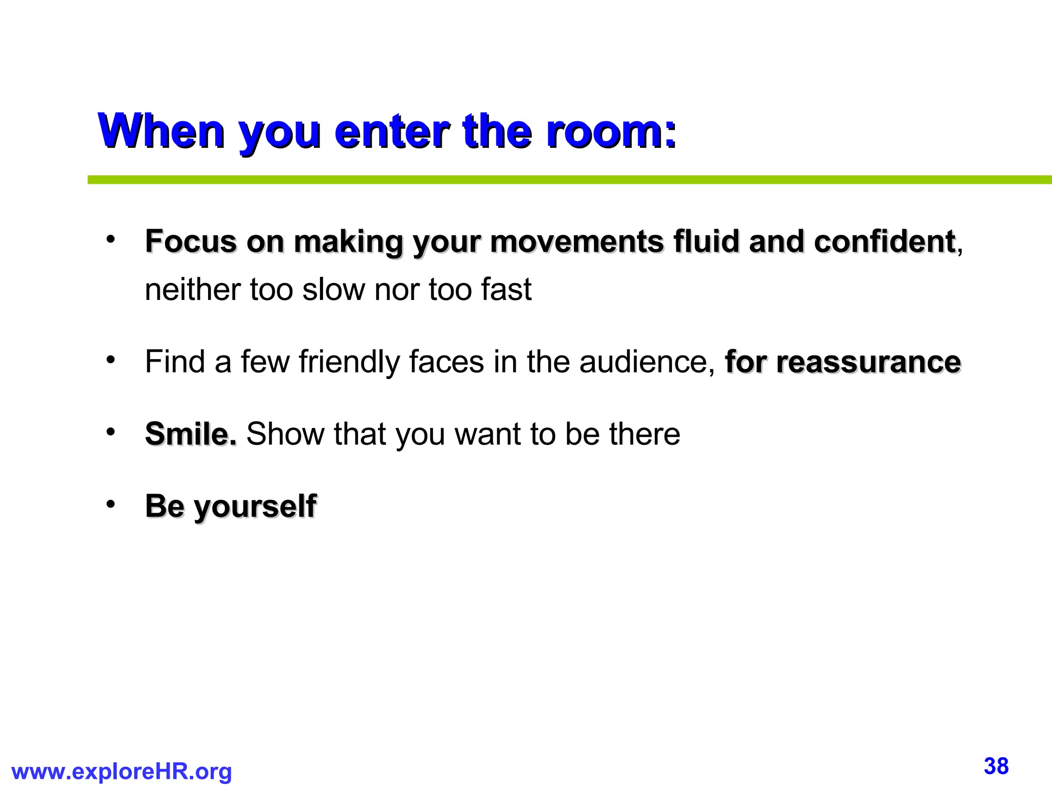 When you enter the room: Focus on making your movements fluid and confident , neither too slow nor too fast Find a few friendly faces in the audience,  for reassurance Smile.  Show that you want to be there Be yourself 