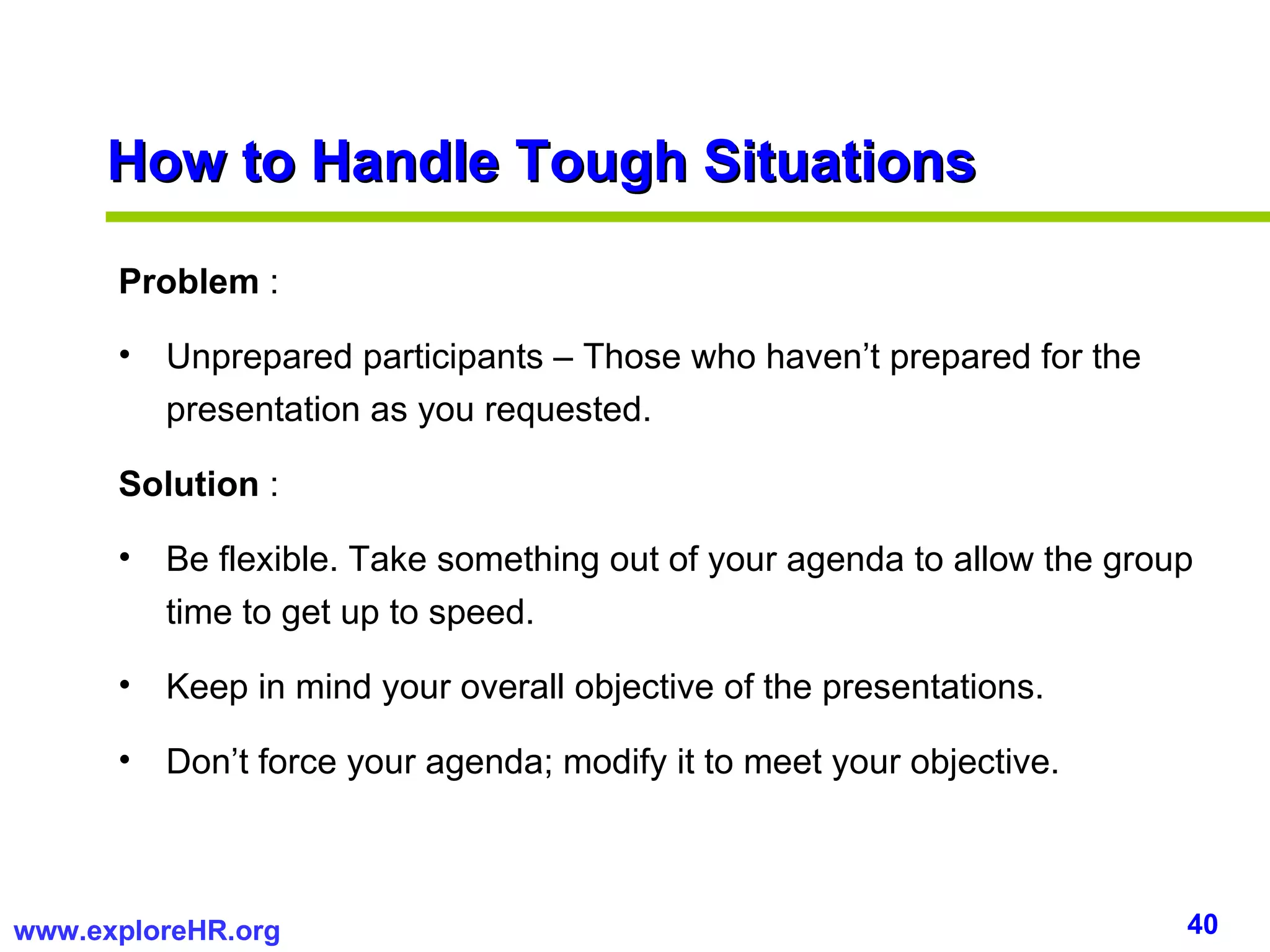 Problem  :  Unprepared participants – Those who haven’t prepared for the presentation as you requested. Solution  :  Be flexible. Take something out of your agenda to allow the group time to get up to speed. Keep in mind your overall objective of the presentations. Don’t force your agenda; modify it to meet your objective. How to Handle Tough Situations 