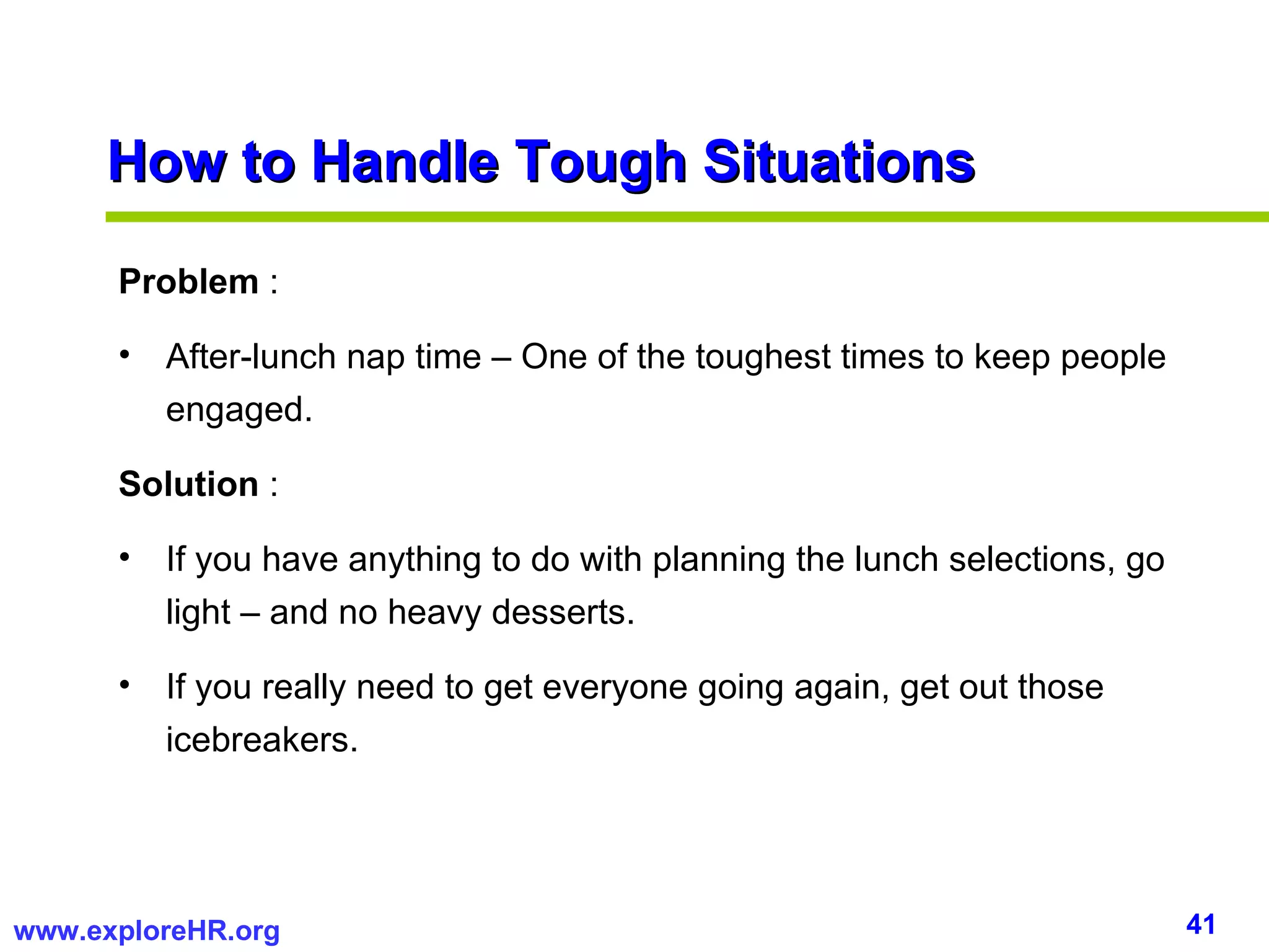 Problem  :  After-lunch nap time – One of the toughest times to keep people engaged. Solution  :  If you have anything to do with planning the lunch selections, go light – and no heavy desserts. If you really need to get everyone going again, get out those icebreakers. How to Handle Tough Situations 