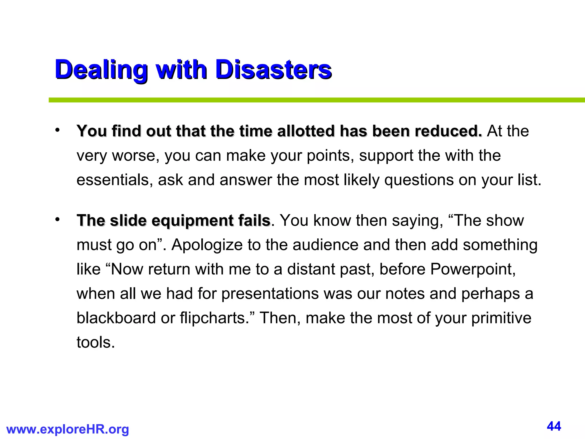 Dealing with Disasters You find out that the time allotted has been reduced.  At the very worse, you can make your points, support the with the essentials, ask and answer the most likely questions on your list. The slide equipment fails . You know then saying, “The show must go on”. Apologize to the audience and then add something like “Now return with me to a distant past, before Powerpoint, when all we had for presentations was our notes and perhaps a blackboard or flipcharts.” Then, make the most of your primitive tools. 