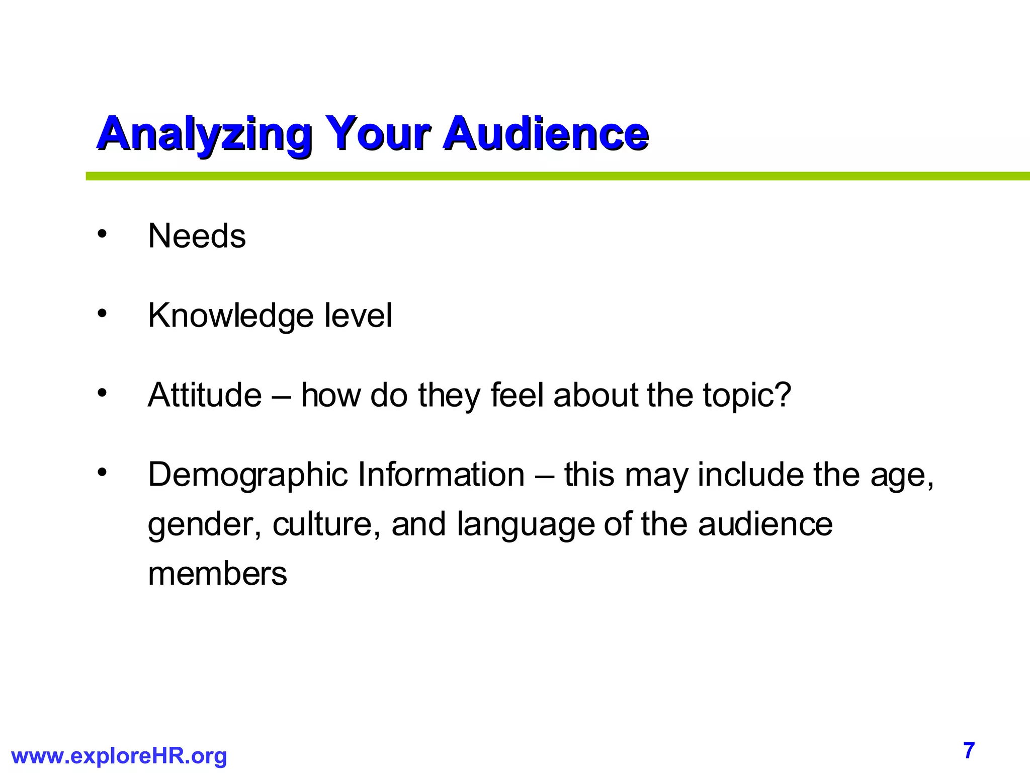 Analyzing Your Audience Needs Knowledge level Attitude – how do they feel about the topic? Demographic Information – this may include the age, gender, culture, and language of the audience members 