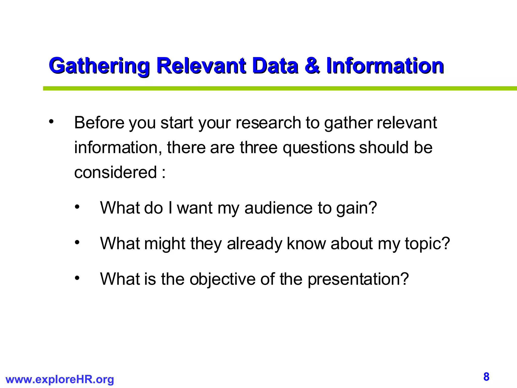 Gathering Relevant Data & Information Before you start your research to gather relevant information, there are three questions should be considered : What do I want my audience to gain? What might they already know about my topic? What is the objective of the presentation? 