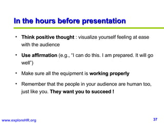 In the hours before presentation <ul><li>Think positive thought  : visualize yourself feeling at ease with the audience </...